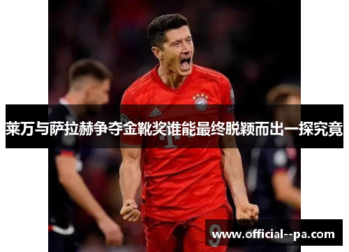 莱万与萨拉赫争夺金靴奖谁能最终脱颖而出一探究竟 莱万与萨拉赫争夺金靴奖谁能最终脱颖而出一探究竟