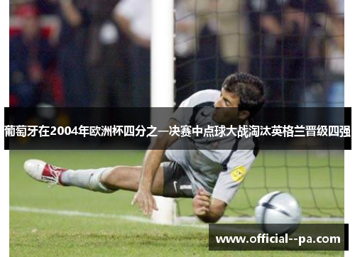 葡萄牙在2004年欧洲杯四分之一决赛中点球大战淘汰英格兰晋级四强 葡萄牙在2004年欧洲杯四分之一决赛中点球大战淘汰英格兰晋级四强