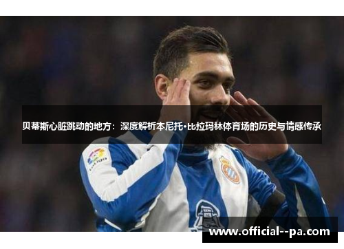 贝蒂斯心脏跳动的地方：深度解析本尼托·比拉玛林体育场的历史与情感传承