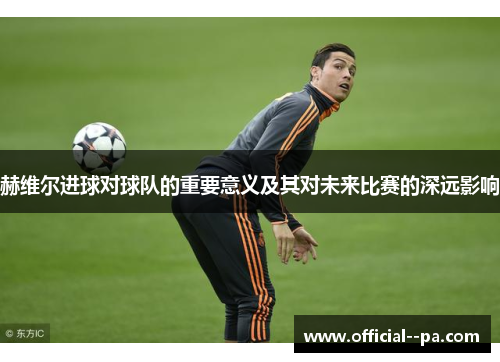 赫维尔进球对球队的重要意义及其对未来比赛的深远影响 赫维尔进球对球队的重要意义及其对未来比赛的深远影响