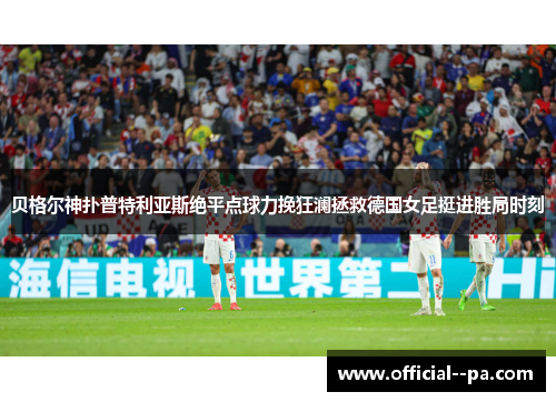 贝格尔神扑普特利亚斯绝平点球力挽狂澜拯救德国女足挺进胜局时刻 贝格尔神扑普特利亚斯绝平点球力挽狂澜拯救德国女足挺进胜局时刻