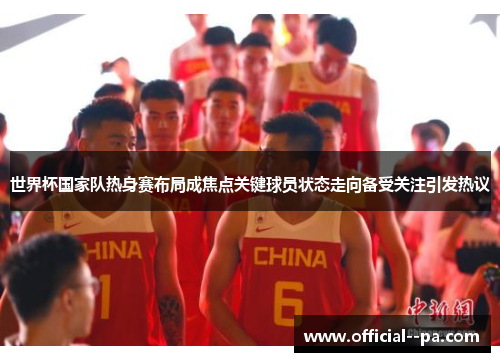 世界杯国家队热身赛布局成焦点关键球员状态走向备受关注引发热议 世界杯国家队热身赛布局成焦点关键球员状态走向备受关注引发热议