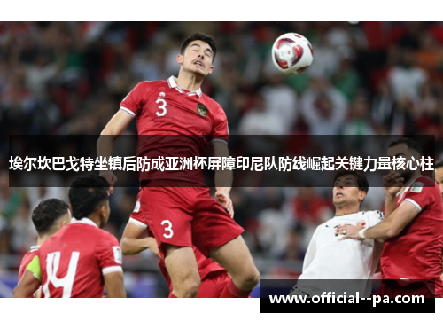 埃尔坎巴戈特坐镇后防成亚洲杯屏障印尼队防线崛起关键力量核心柱 埃尔坎巴戈特坐镇后防成亚洲杯屏障印尼队防线崛起关键力量核心柱